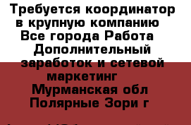 Требуется координатор в крупную компанию - Все города Работа » Дополнительный заработок и сетевой маркетинг   . Мурманская обл.,Полярные Зори г.